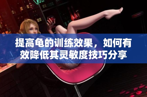 提高龜?shù)挠?xùn)練效果,如何有效降低其靈敏度技巧分享 提高龜?shù)挠?xùn)練效果,如何有效降低其靈敏度技巧分享