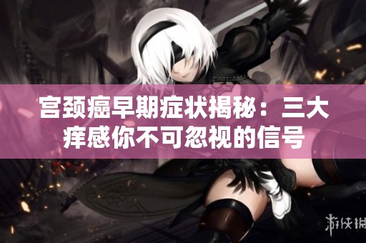 宮頸癌早期癥狀揭秘：三大癢感你不可忽視的信號