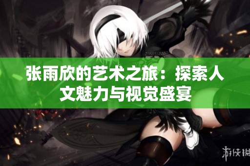 張雨欣的藝術(shù)之旅：探索人文魅力與視覺盛宴