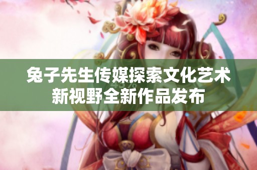 兔子先生傳媒探索文化藝術(shù)新視野全新作品發(fā)布