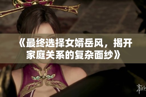 《最終選擇女婿岳風(fēng)，揭開(kāi)家庭關(guān)系的復(fù)雜面紗》
