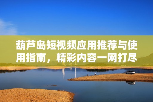葫蘆島短視頻應(yīng)用推薦與使用指南，精彩內(nèi)容一網(wǎng)打盡
