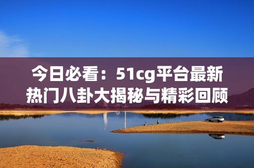 今日必看：51cg平臺最新熱門八卦大揭秘與精彩回顧