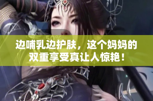 邊哺乳邊護膚，這個媽媽的雙重享受真讓人驚艷！