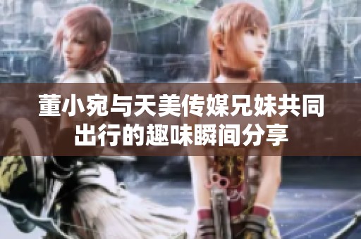 董小宛與天美傳媒兄妹共同出行的趣味瞬間分享
