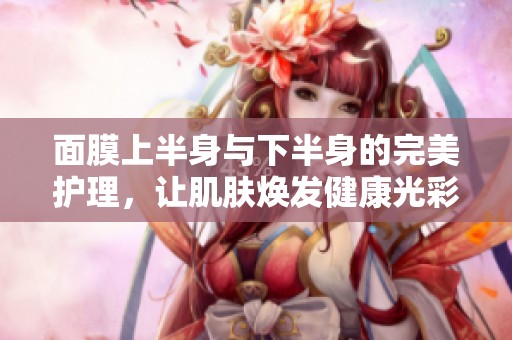 面膜上半身與下半身的完美護(hù)理，讓肌膚煥發(fā)健康光彩