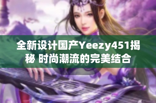 全新設(shè)計(jì)國產(chǎn)Yeezy451揭秘 時(shí)尚潮流的完美結(jié)合