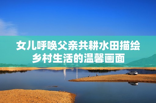 女兒呼喚父親共耕水田描繪鄉(xiāng)村生活的溫馨畫面