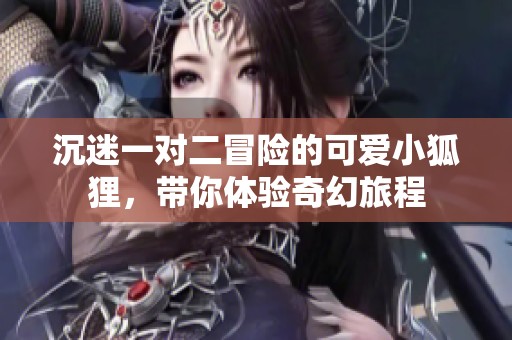 沉迷一對(duì)二冒險(xiǎn)的可愛(ài)小狐貍,帶你體驗(yàn)奇幻旅程 沉迷一對(duì)二冒險(xiǎn)的可愛(ài)小狐貍,帶你體驗(yàn)奇幻旅程