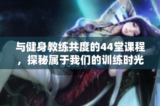 與健身教練共度的44堂課程，探秘屬于我們的訓(xùn)練時(shí)光