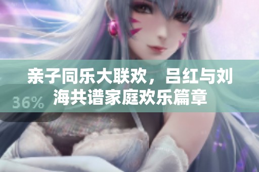 親子同樂大聯(lián)歡，呂紅與劉海共譜家庭歡樂篇章
