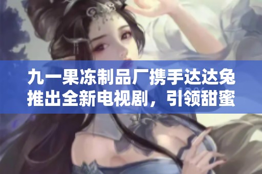 九一果凍制品廠攜手達(dá)達(dá)兔推出全新電視劇，引領(lǐng)甜蜜風(fēng)潮