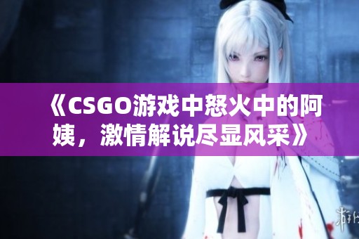 《CSGO游戲中怒火中的阿姨，激情解說(shuō)盡顯風(fēng)采》