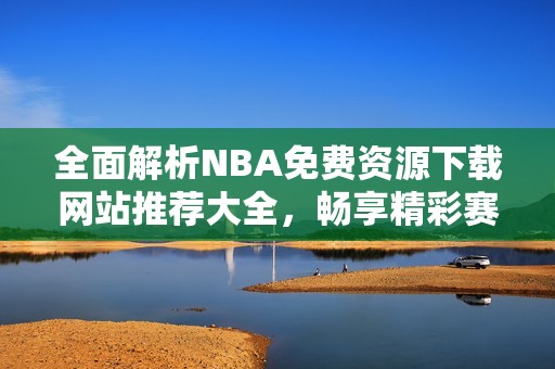 全面解析NBA免費資源下載網(wǎng)站推薦大全，暢享精彩賽事