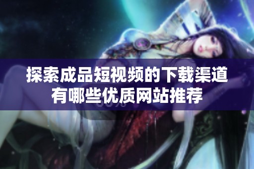 探索成品短視頻的下載渠道有哪些優(yōu)質網(wǎng)站推薦 探索成品短視頻的下載渠道有哪些優(yōu)質網(wǎng)站推薦