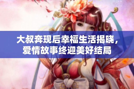 大叔奔現(xiàn)后幸福生活揭曉，愛情故事終迎美好結(jié)局