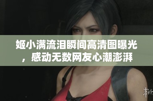 姬小滿流淚瞬間高清圖曝光，感動無數(shù)網(wǎng)友心潮澎湃