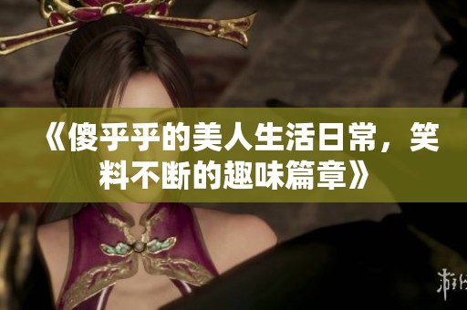 《傻乎乎的美人生活日常，笑料不斷的趣味篇章》