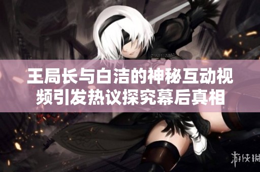 王局長(zhǎng)與白潔的神秘互動(dòng)視頻引發(fā)熱議探究幕后真相