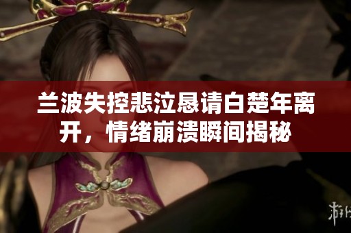 蘭波失控悲泣懇請白楚年離開，情緒崩潰瞬間揭秘