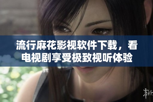 流行麻花影視軟件下載，看電視劇享受極致視聽體驗
