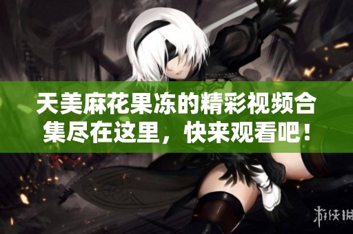 天美麻花果凍的精彩視頻合集盡在這里，快來觀看吧！