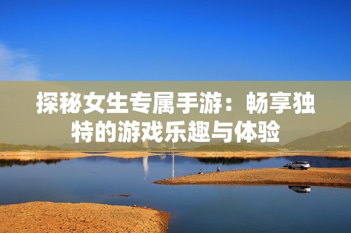 探秘女生專屬手游：暢享獨特的游戲樂趣與體驗
