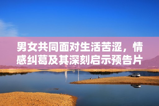男女共同面對(duì)生活苦澀，情感糾葛及其深刻啟示預(yù)告片解析