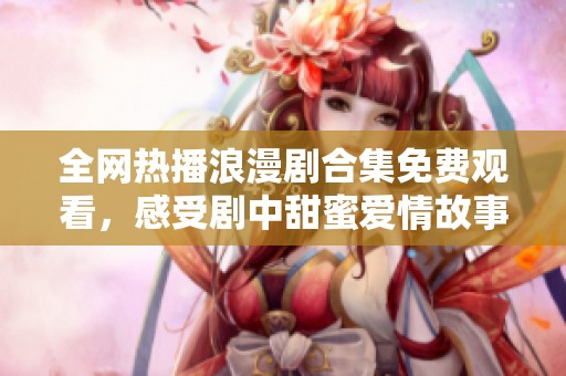 全網(wǎng)熱播浪漫劇合集免費觀看，感受劇中甜蜜愛情故事