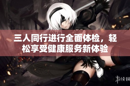 三人同行進(jìn)行全面體檢，輕松享受健康服務(wù)新體驗(yàn)