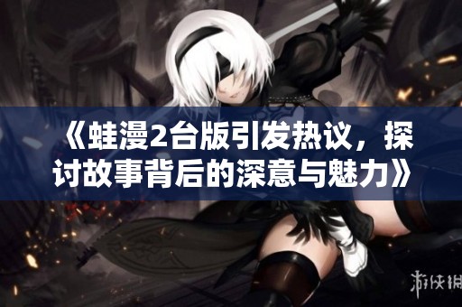 《蛙漫2臺(tái)版引發(fā)熱議，探討故事背后的深意與魅力》