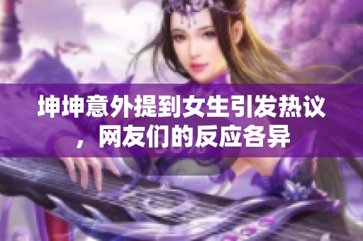 坤坤意外提到女生引發(fā)熱議，網(wǎng)友們的反應(yīng)各異
