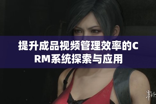 提升成品視頻管理效率的CRM系統(tǒng)探索與應(yīng)用
