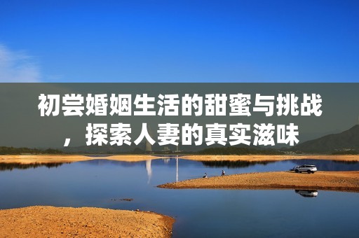 初嘗婚姻生活的甜蜜與挑戰(zhàn)，探索人妻的真實(shí)滋味