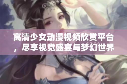 高清少女動(dòng)漫視頻欣賞平臺(tái)，盡享視覺(jué)盛宴與夢(mèng)幻世界