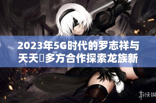 2023年5G時(shí)代的羅志祥與天天奭多方合作探索龍族新境界