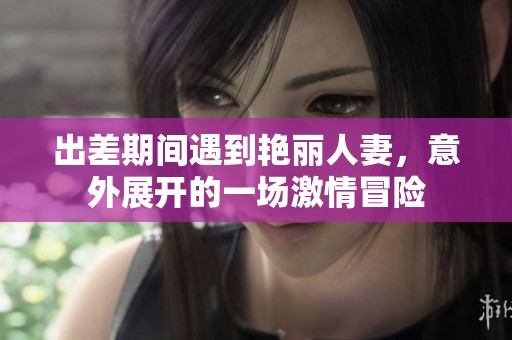 出差期間遇到艷麗人妻,意外展開的一場(chǎng)激情冒險(xiǎn) 出差期間遇到艷麗人妻,意外展開的一場(chǎng)激情冒險(xiǎn)