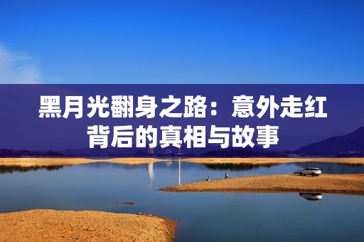 黑月光翻身之路：意外走紅背后的真相與故事