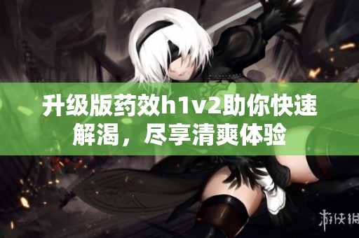 升級版藥效h1v2助你快速解渴，盡享清爽體驗(yàn)
