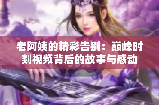 老阿姨的精彩告別：巔峰時刻視頻背后的故事與感動