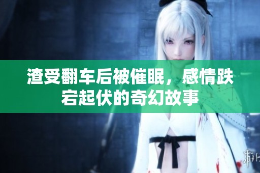 渣受翻車后被催眠，感情跌宕起伏的奇幻故事