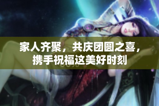 家人齊聚，共慶團(tuán)圓之喜，攜手祝福這美好時(shí)刻