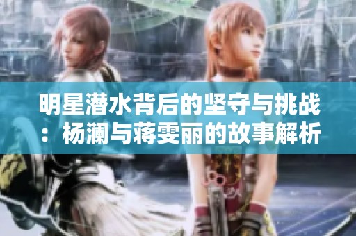 明星潛水背后的堅(jiān)守與挑戰(zhàn)：楊瀾與蔣雯麗的故事解析