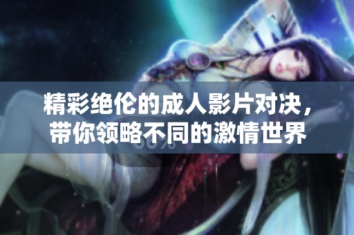 精彩絕倫的成人影片對決，帶你領(lǐng)略不同的激情世界