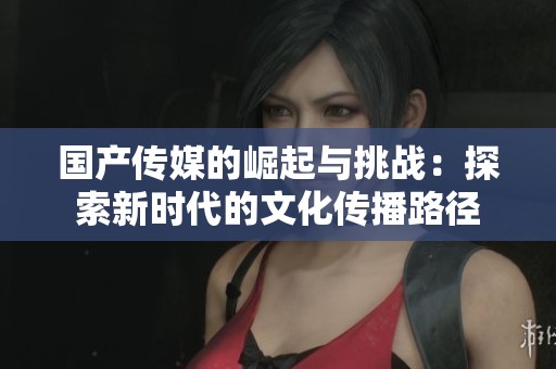 國(guó)產(chǎn)傳媒的崛起與挑戰(zhàn)：探索新時(shí)代的文化傳播路徑