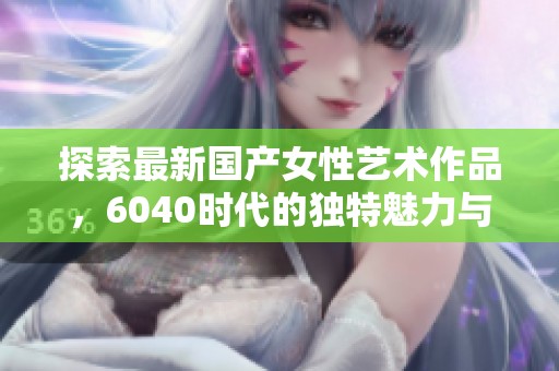 探索最新國(guó)產(chǎn)女性藝術(shù)作品,6040時(shí)代的獨(dú)特魅力與風(fēng)采 探索最新國(guó)產(chǎn)女性藝術(shù)作品,6040時(shí)代的獨(dú)特魅力與風(fēng)采