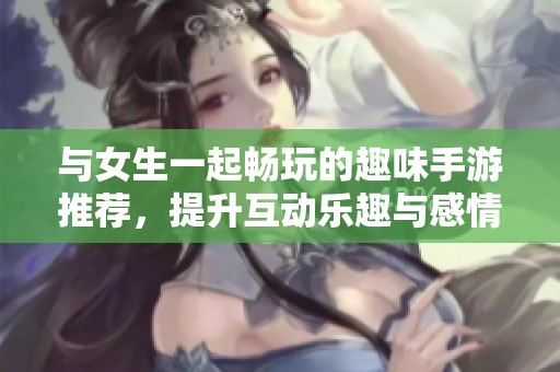 與女生一起暢玩的趣味手游推薦，提升互動樂趣與感情！