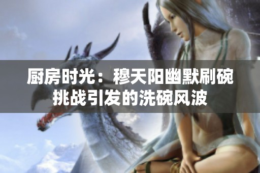 廚房時(shí)光：穆天陽幽默刷碗挑戰(zhàn)引發(fā)的洗碗風(fēng)波