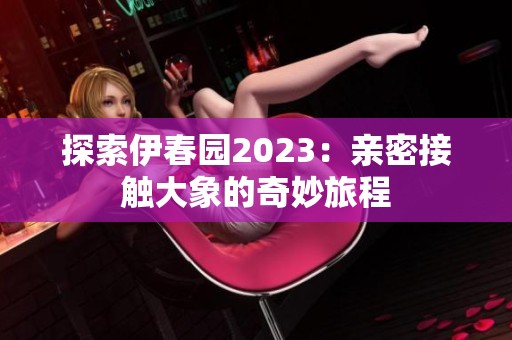 探索伊春園2023：親密接觸大象的奇妙旅程