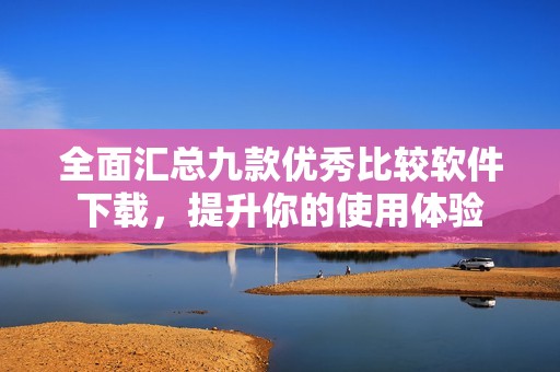 全面匯總九款優(yōu)秀比較軟件下載，提升你的使用體驗(yàn)